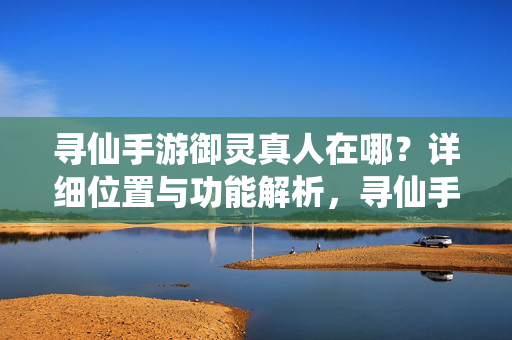 寻仙手游御灵真人在哪？详细位置与功能解析，寻仙手游御灵真人位置与功能详解