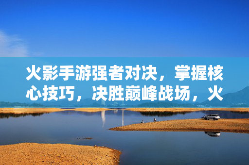 火影手游强者对决，掌握核心技巧，决胜巅峰战场，火影手游核心技巧对决，决胜巅峰战场