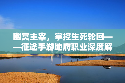 幽冥主宰，掌控生死轮回——征途手游地府职业深度解析，征途手游地府职业，幽冥主宰掌控生死轮回