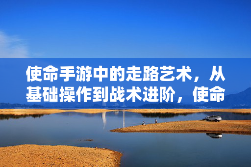 使命手游中的走路艺术，从基础操作到战术进阶，使命手游走路艺术，从基础操作到战术进阶