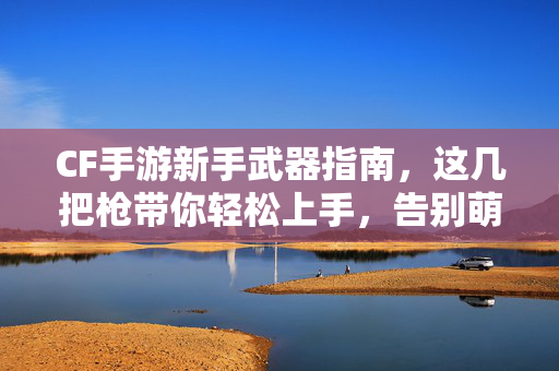CF手游新手武器指南，这几把枪带你轻松上手，告别萌新期！CF手游新手武器指南，轻松上手，告别萌新期