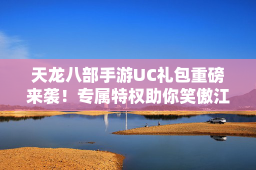 天龙八部手游UC礼包重磅来袭！专属特权助你笑傲江湖，天龙八部手游UC礼包重磅来袭，专属特权助你笑傲江湖