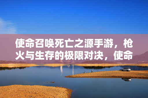 使命召唤死亡之源手游，枪火与生存的极限对决，使命召唤死亡之源手游，枪火与生存的极限对决