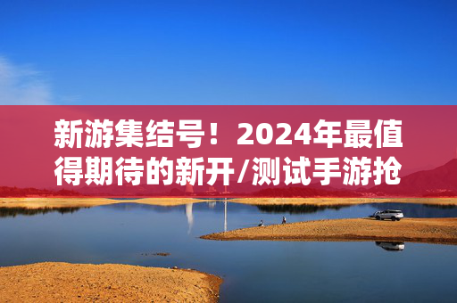 新游集结号！2024年最值得期待的新开/测试手游抢先体验指南，2024新游集结号，新开/测试手游抢先体验指南