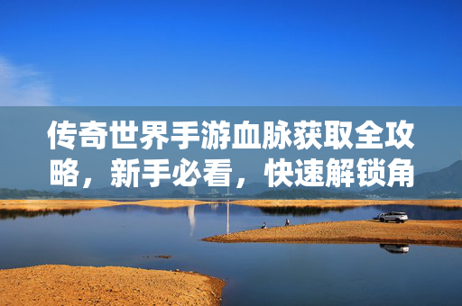 传奇世界手游血脉获取全攻略，新手必看，快速解锁角色潜能，传奇世界手游血脉获取全攻略，新手快速解锁角色潜能