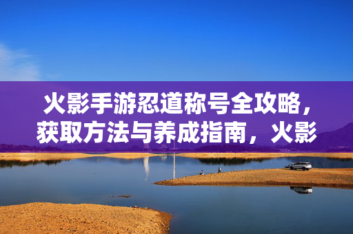 火影手游忍道称号全攻略，获取方法与养成指南，火影手游忍道称号获取与养成全攻略