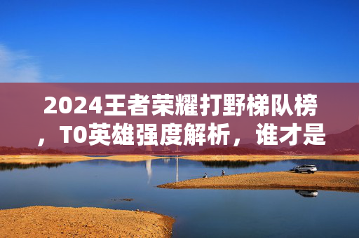2024王者荣耀打野梯队榜，T0英雄强度解析，谁才是野区霸主？2024王者荣耀打野梯队榜，T0英雄强度解析，谁才是野区霸主？