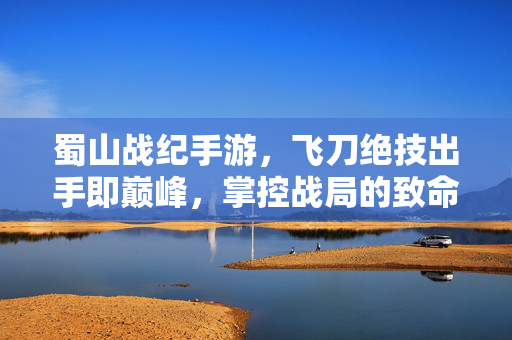 蜀山战纪手游，飞刀绝技出手即巅峰，掌控战局的致命一击！蜀山战纪手游，飞刀绝技出手即巅峰，掌控战局的致命一击