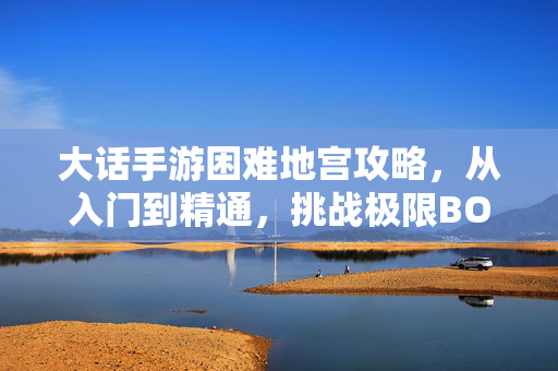 大话手游困难地宫攻略，从入门到精通，挑战极限BOSS全解析，大话手游困难地宫攻略，从入门到精通，极限BOSS全解析