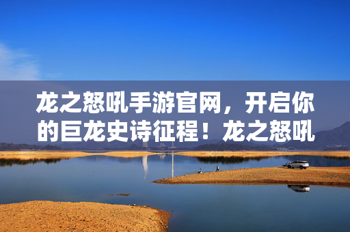 龙之怒吼手游官网，开启你的巨龙史诗征程！龙之怒吼手游，开启巨龙史诗征程
