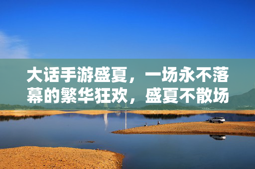 大话手游盛夏，一场永不落幕的繁华狂欢，盛夏不散场，大话手游永不落幕的繁华狂欢