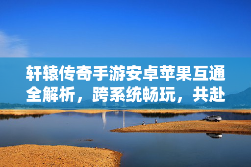 轩辕传奇手游安卓苹果互通全解析，跨系统畅玩，共赴上古神话！轩辕传奇手游安卓苹果互通，跨系统畅玩上古神话