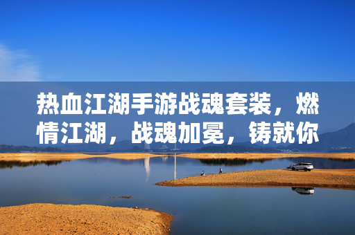 热血江湖手游战魂套装，燃情江湖，战魂加冕，铸就你的不败传说，热血江湖手游战魂套装，燃情江湖加冕，铸就不败传说