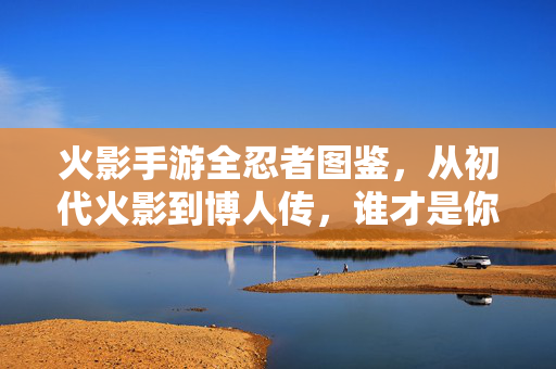 火影手游全忍者图鉴，从初代火影到博人传，谁才是你的本命忍者？火影手游全忍者图鉴，从初代到博人传，谁才是你的本命忍者？