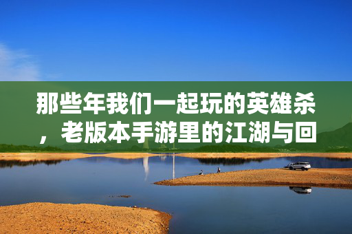 那些年我们一起玩的英雄杀，老版本手游里的江湖与回忆，老版本英雄杀，那些年我们的江湖回忆