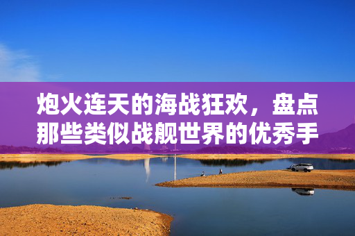 炮火连天的海战狂欢,盘点那些类似战舰世界的优秀手游,炮火连天的海战狂欢,盘点战舰世界类优秀手游
