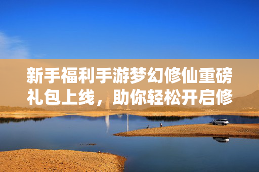新手福利手游梦幻修仙重磅礼包上线，助你轻松开启修仙之旅！梦幻修仙新手重磅礼包上线 轻松开启修仙之旅