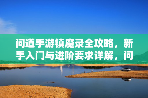 问道手游镇魔录全攻略,新手入门与进阶要求详解,问道手游镇魔录全攻略,新手入门与进阶详解