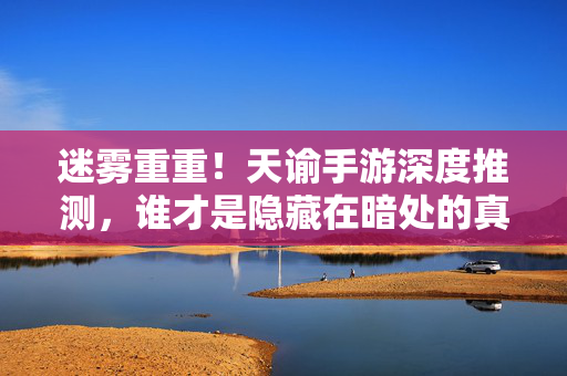 迷雾重重！天谕手游深度推测，谁才是隐藏在暗处的真凶？天谕手游深度推测，迷雾背后的真凶