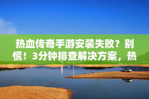 热血传奇手游安装失败？别慌！3分钟排查解决方案，热血传奇手游安装失败？别慌！3分钟排查法