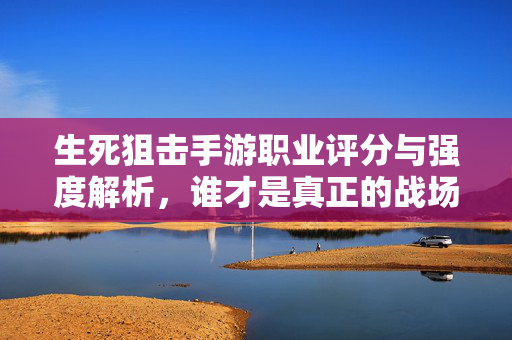 生死狙击手游职业评分与强度解析，谁才是真正的战场之王？生死狙击手游职业强度终极解析，谁才是真正的战场之王？