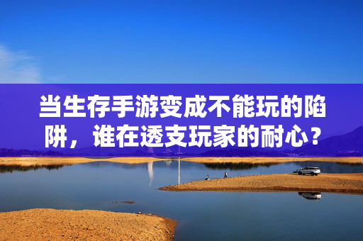 当生存手游变成不能玩的陷阱,谁在透支玩家的耐心?生存手游成陷阱,谁在透支玩家耐心?