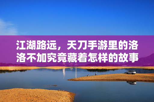 江湖路远，天刀手游里的洛洛不加究竟藏着怎样的故事？江湖路远，天刀手游洛洛不加的未解故事