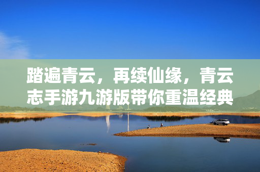 踏遍青云，再续仙缘，青云志手游九游版带你重温经典仙侠世界，青云志手游九游版再续仙缘 重温经典仙侠世界