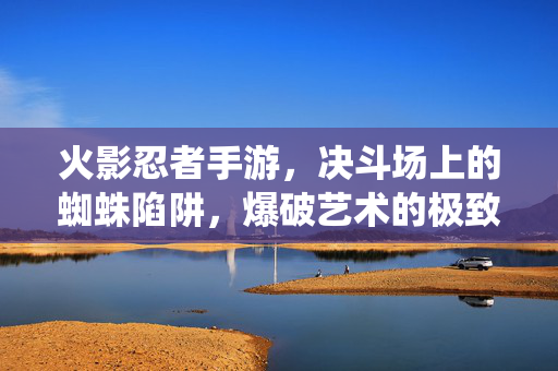 火影忍者手游，决斗场上的蜘蛛陷阱，爆破艺术的极致演绎，火影手游，决斗场上的蜘蛛陷阱，爆破艺术的极致演绎！