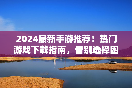 2024最新手游推荐！热门游戏下载指南，告别选择困难症，2024最新手游推荐，热门游戏下载指南，告别选择困难症