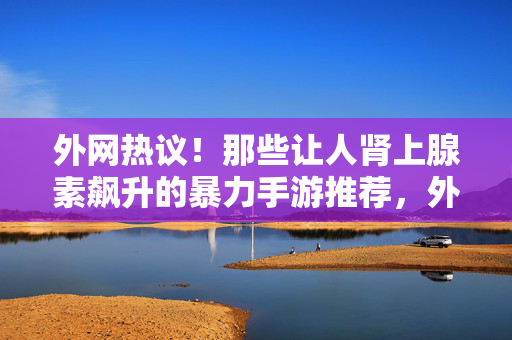 外网热议！那些让人肾上腺素飙升的暴力手游推荐，外网热议！肾上腺素飙升的暴力手游推荐