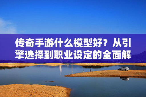 传奇手游什么模型好？从引擎选择到职业设定的全面解析，传奇手游模型全解析，从引擎选择到职业设定