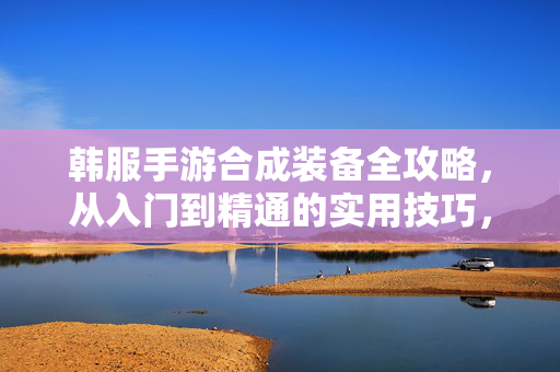 韩服手游合成装备全攻略,从入门到精通的实用技巧,韩服手游装备合成终极指南,从新手入门到精通的实用技巧