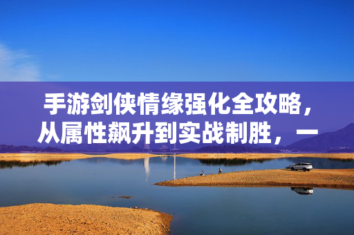 手游剑侠情缘强化全攻略，从属性飙升到实战制胜，一文读懂强化核心逻辑，手游剑侠情缘强化全攻略，属性飙升到实战制胜的核心逻辑