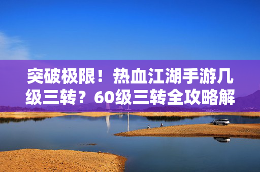 突破极限！热血江湖手游几级三转？60级三转全攻略解析，热血江湖手游60级三转全攻略