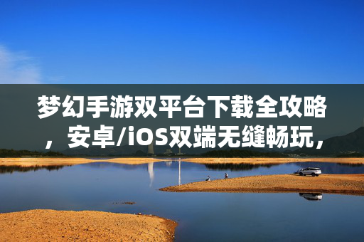 梦幻手游双平台下载全攻略，安卓/iOS双端无缝畅玩，梦幻手游双平台下载全攻略，安卓/iOS双端无缝畅玩