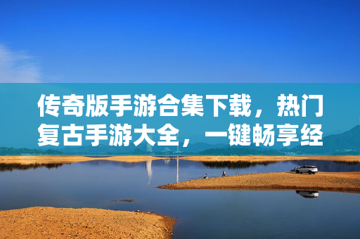 传奇版手游合集下载，热门复古手游大全，一键畅享经典PK，热门复古传奇手游合集下载，一键畅享经典PK