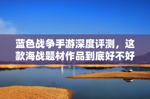 蓝色战争手游深度评测，这款海战题材作品到底好不好玩？蓝色战争手游深度评测，海战题材到底好不好玩？