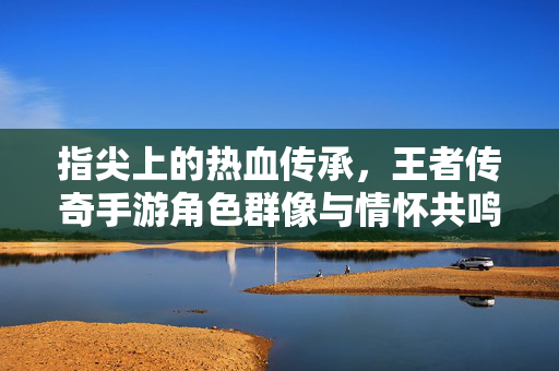 指尖上的热血传承，王者传奇手游角色群像与情怀共鸣，指尖热血传承，王者传奇手游角色群像与情怀共鸣