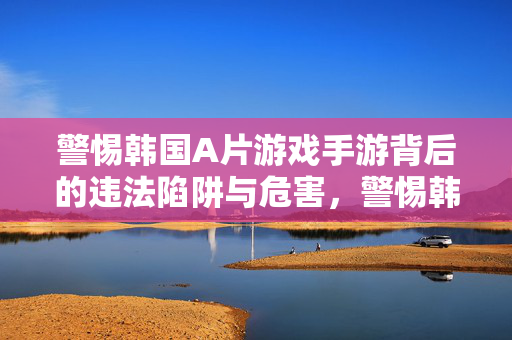 警惕韩国A片游戏手游背后的违法陷阱与危害，警惕韩国A片手游的违法陷阱与危害