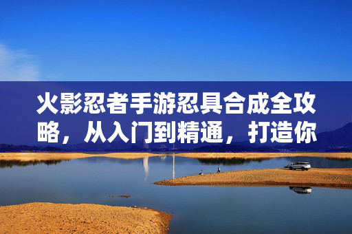 火影忍者手游忍具合成全攻略，从入门到精通，打造你的专属战力组合，火影忍者手游忍具合成全攻略，从入门到精通，打造专属战力组合