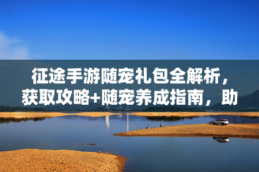 征途手游随宠礼包全解析，获取攻略+随宠养成指南，助你征途再启新篇！征途手游随宠礼包全解析，攻略养成助你再启新篇