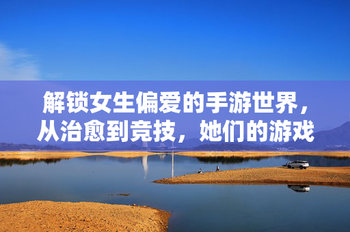 解锁女生偏爱的手游世界，从治愈到竞技，她们的游戏乐趣在哪里？解锁女生偏爱的手游世界，治愈与竞技，乐趣何在？