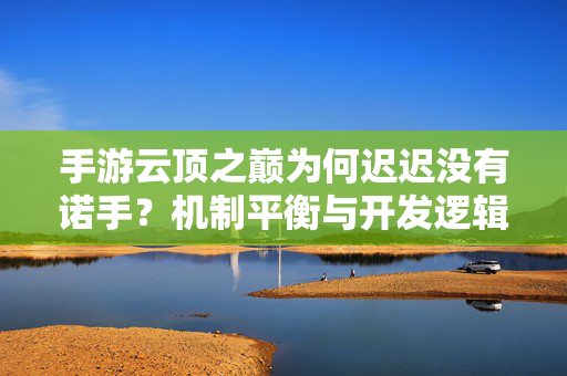 手游云顶之巅为何迟迟没有诺手？机制平衡与开发逻辑深度解析，手游云顶之巅为何迟迟没有诺手？机制平衡与开发逻辑深度解析