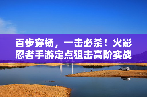 百步穿杨，一击必杀！火影忍者手游定点狙击高阶实战指南，百步穿杨一击必杀！火影忍者手游定点狙击高阶实战教学