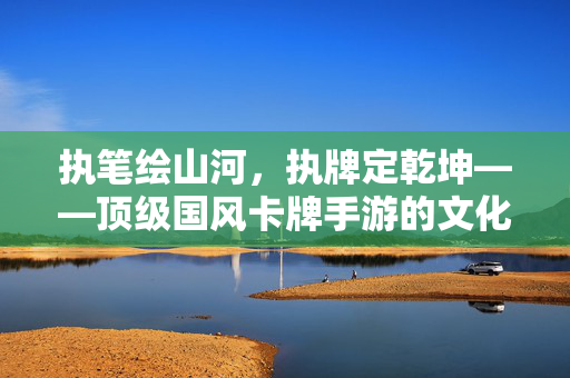 执笔绘山河，执牌定乾坤——顶级国风卡牌手游的文化传承与创新，执牌定乾坤，顶级国风卡牌手游的文化传承与创新