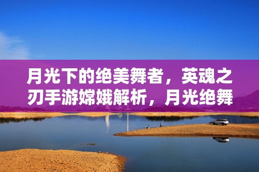 月光下的绝美舞者，英魂之刃手游嫦娥解析，月光绝舞者，英魂之刃手游嫦娥解析