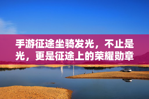 手游征途坐骑发光，不止是光，更是征途上的荣耀勋章，手游征途坐骑发光，荣耀勋章耀征途