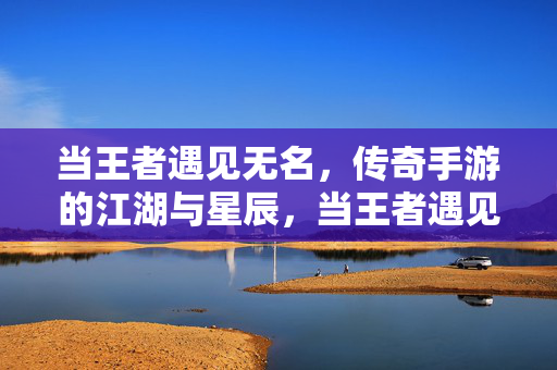 当王者遇见无名，传奇手游的江湖与星辰，当王者遇见无名，江湖星辰的传奇手游