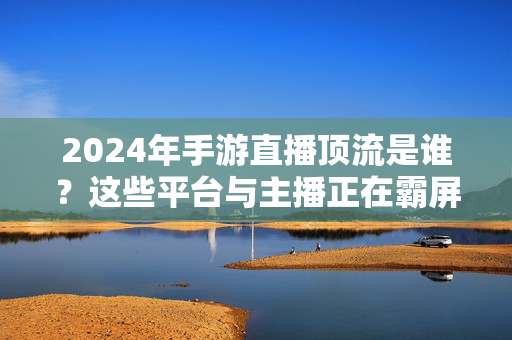2024年手游直播顶流是谁?这些平台与主播正在霸屏!2024手游直播顶流,霸屏的平台与主播